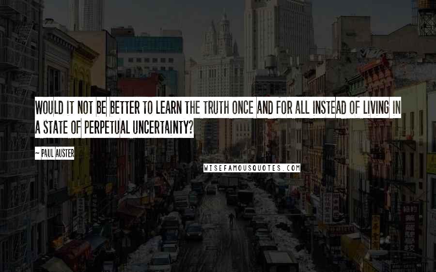 Paul Auster Quotes: Would it not be better to learn the truth once and for all instead of living in a state of perpetual uncertainty?