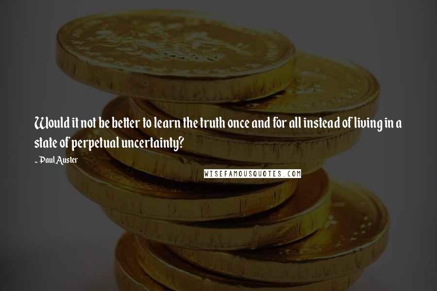 Paul Auster Quotes: Would it not be better to learn the truth once and for all instead of living in a state of perpetual uncertainty?