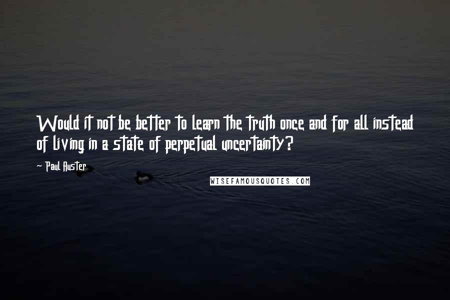 Paul Auster Quotes: Would it not be better to learn the truth once and for all instead of living in a state of perpetual uncertainty?