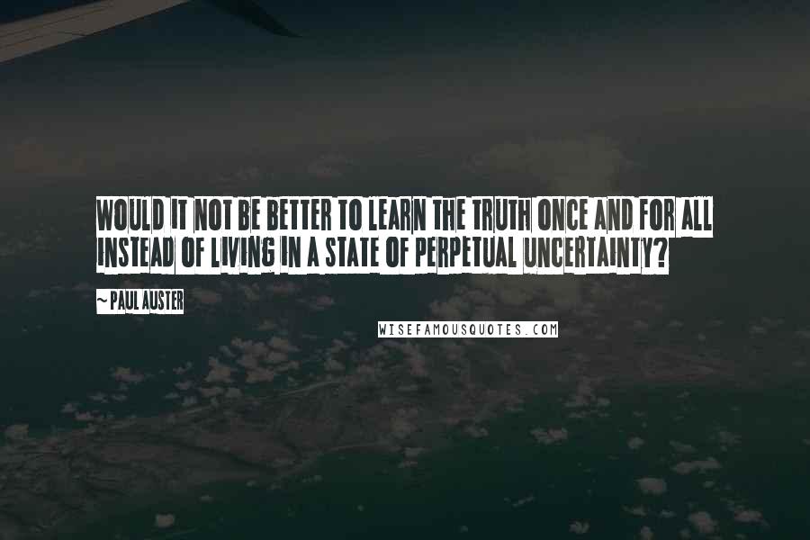 Paul Auster Quotes: Would it not be better to learn the truth once and for all instead of living in a state of perpetual uncertainty?