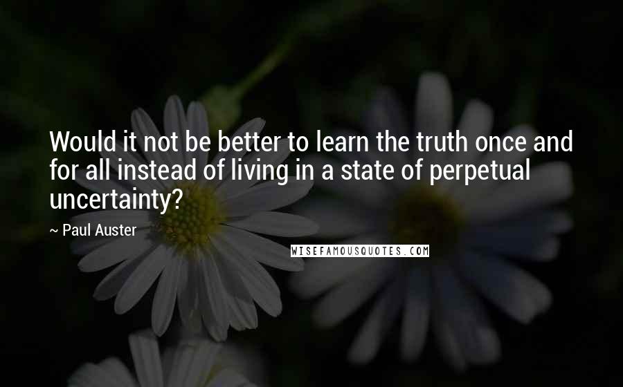 Paul Auster Quotes: Would it not be better to learn the truth once and for all instead of living in a state of perpetual uncertainty?