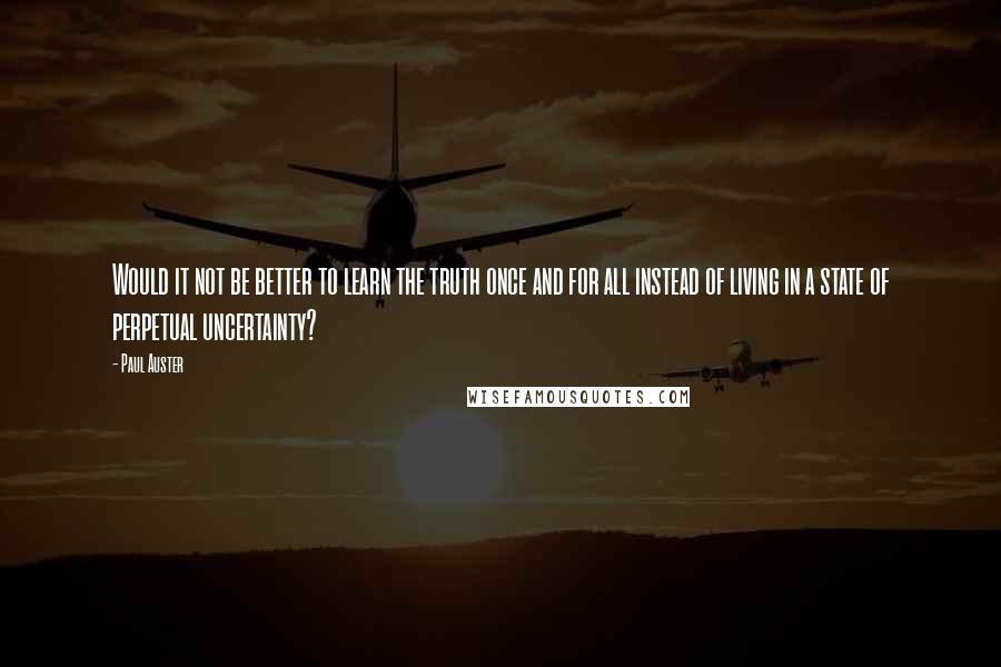 Paul Auster Quotes: Would it not be better to learn the truth once and for all instead of living in a state of perpetual uncertainty?