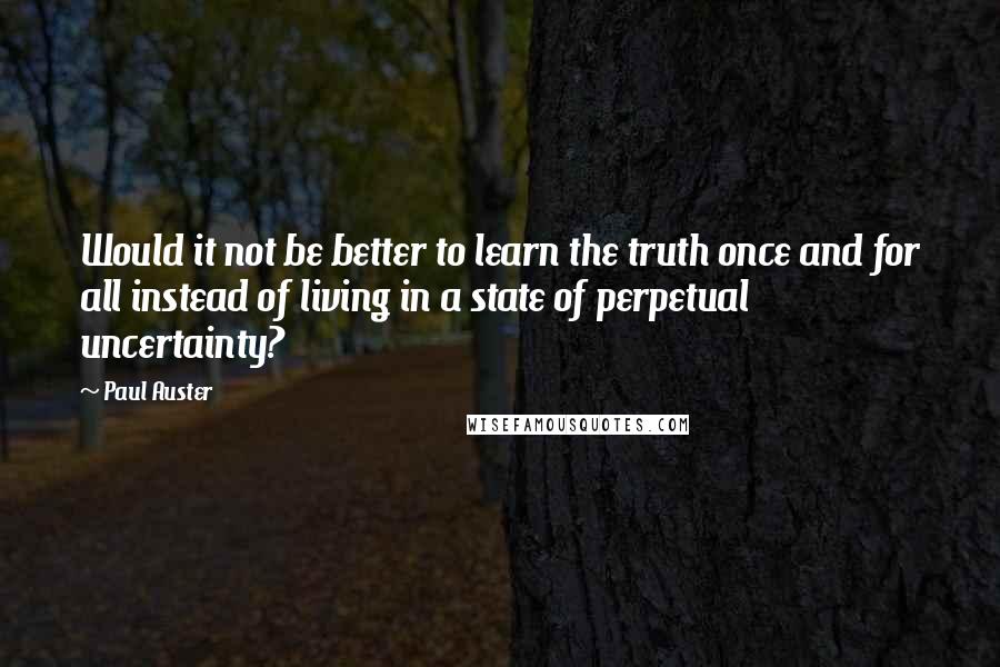 Paul Auster Quotes: Would it not be better to learn the truth once and for all instead of living in a state of perpetual uncertainty?