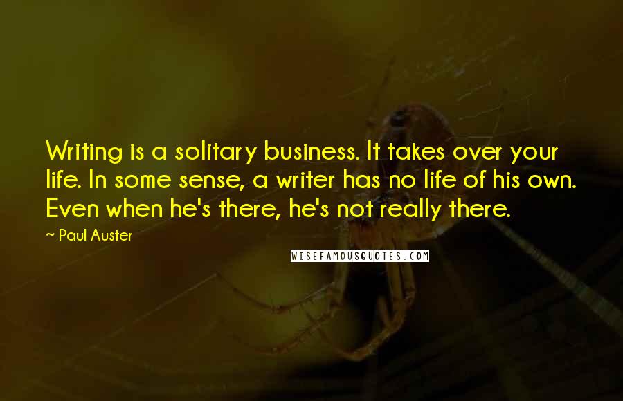 Paul Auster Quotes: Writing is a solitary business. It takes over your life. In some sense, a writer has no life of his own. Even when he's there, he's not really there.