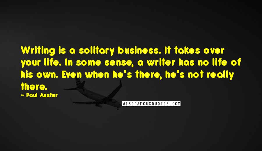 Paul Auster Quotes: Writing is a solitary business. It takes over your life. In some sense, a writer has no life of his own. Even when he's there, he's not really there.