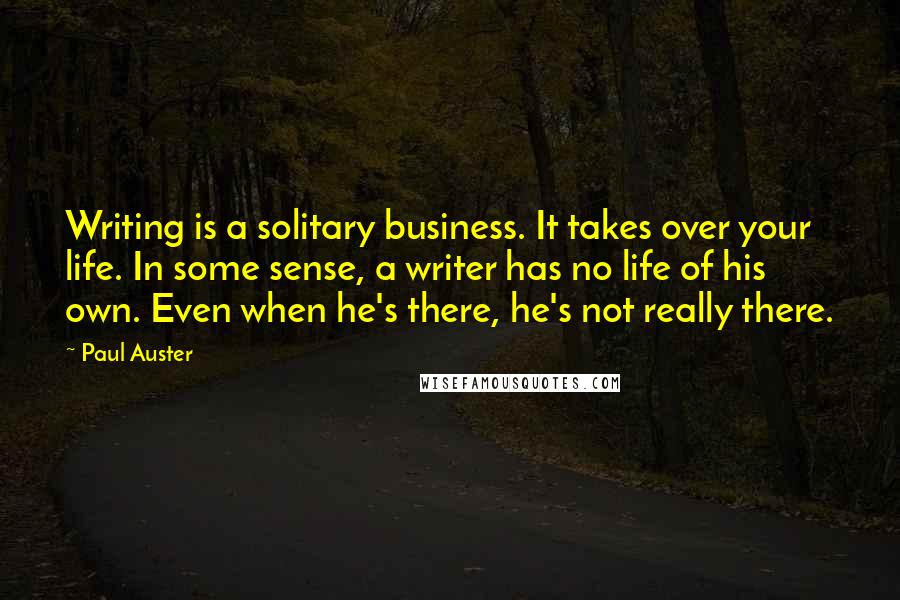 Paul Auster Quotes: Writing is a solitary business. It takes over your life. In some sense, a writer has no life of his own. Even when he's there, he's not really there.