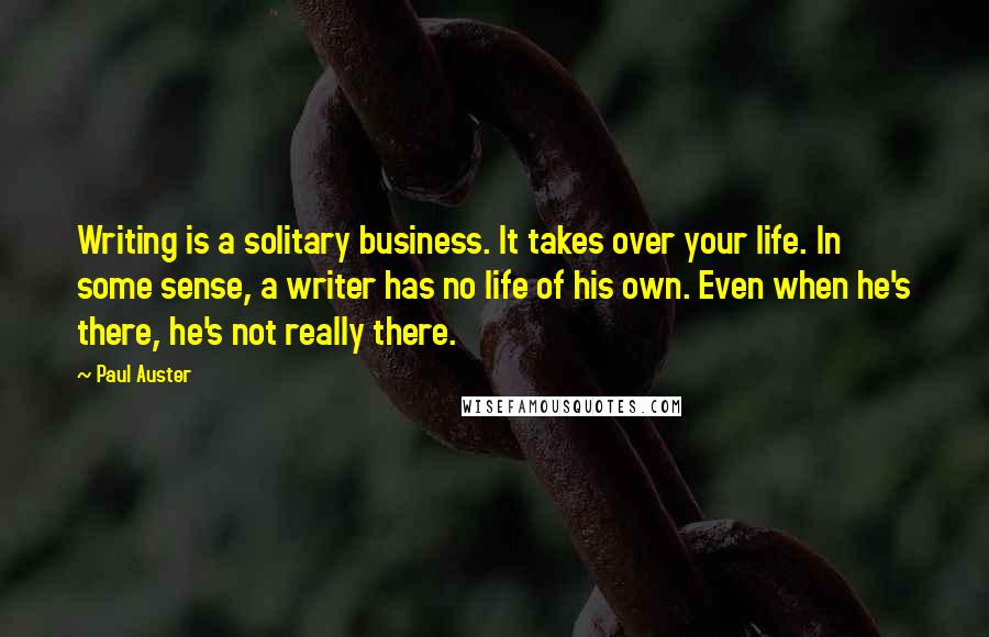 Paul Auster Quotes: Writing is a solitary business. It takes over your life. In some sense, a writer has no life of his own. Even when he's there, he's not really there.
