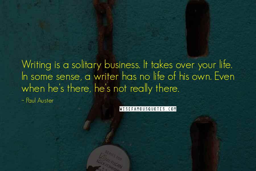 Paul Auster Quotes: Writing is a solitary business. It takes over your life. In some sense, a writer has no life of his own. Even when he's there, he's not really there.