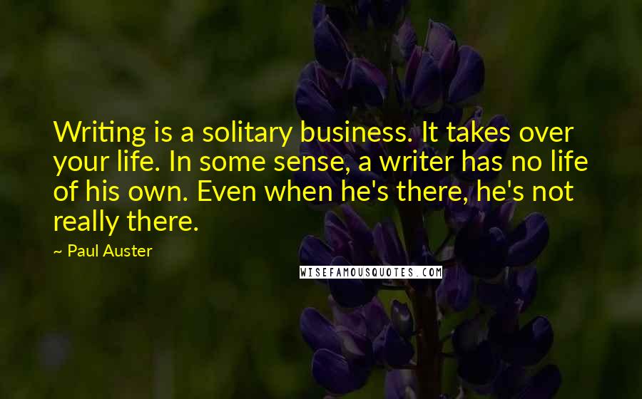 Paul Auster Quotes: Writing is a solitary business. It takes over your life. In some sense, a writer has no life of his own. Even when he's there, he's not really there.