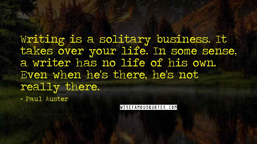 Paul Auster Quotes: Writing is a solitary business. It takes over your life. In some sense, a writer has no life of his own. Even when he's there, he's not really there.