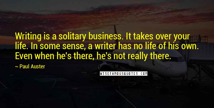 Paul Auster Quotes: Writing is a solitary business. It takes over your life. In some sense, a writer has no life of his own. Even when he's there, he's not really there.