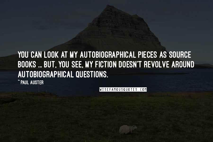 Paul Auster Quotes: You can look at my autobiographical pieces as source books ... But, you see, my fiction doesn't revolve around autobiographical questions.