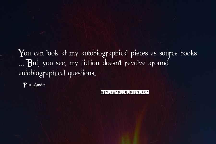 Paul Auster Quotes: You can look at my autobiographical pieces as source books ... But, you see, my fiction doesn't revolve around autobiographical questions.