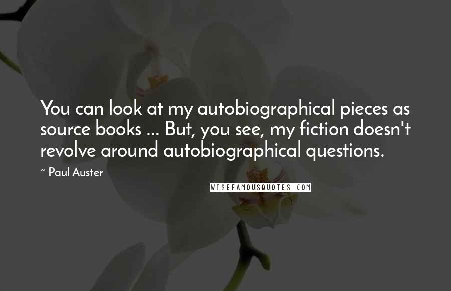 Paul Auster Quotes: You can look at my autobiographical pieces as source books ... But, you see, my fiction doesn't revolve around autobiographical questions.
