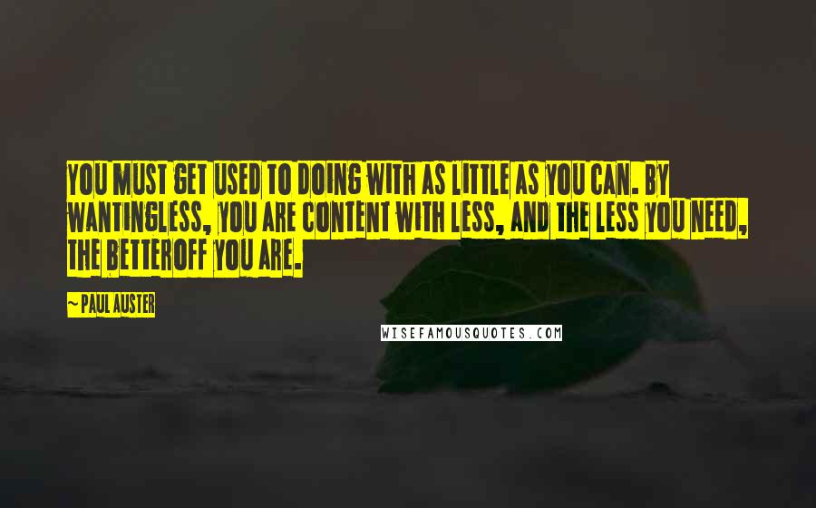 Paul Auster Quotes: You must get used to doing with as little as you can. By wantingless, you are content with less, and the less you need, the betteroff you are.