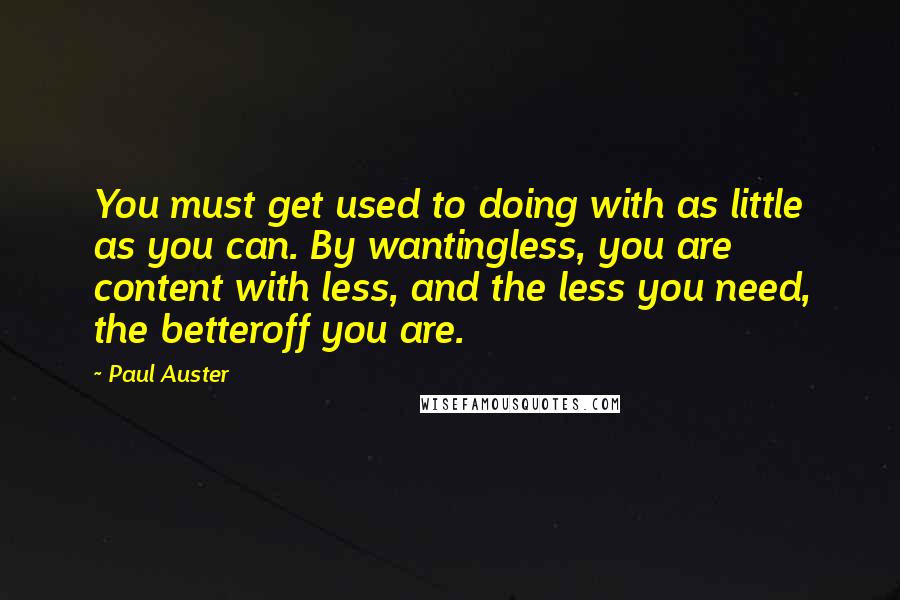 Paul Auster Quotes: You must get used to doing with as little as you can. By wantingless, you are content with less, and the less you need, the betteroff you are.