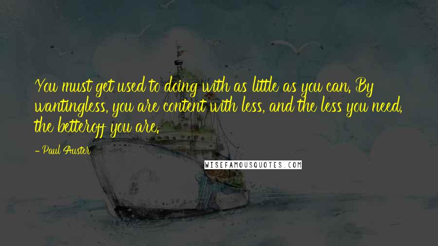 Paul Auster Quotes: You must get used to doing with as little as you can. By wantingless, you are content with less, and the less you need, the betteroff you are.