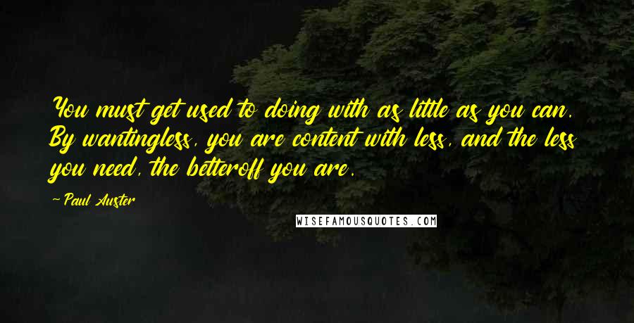 Paul Auster Quotes: You must get used to doing with as little as you can. By wantingless, you are content with less, and the less you need, the betteroff you are.