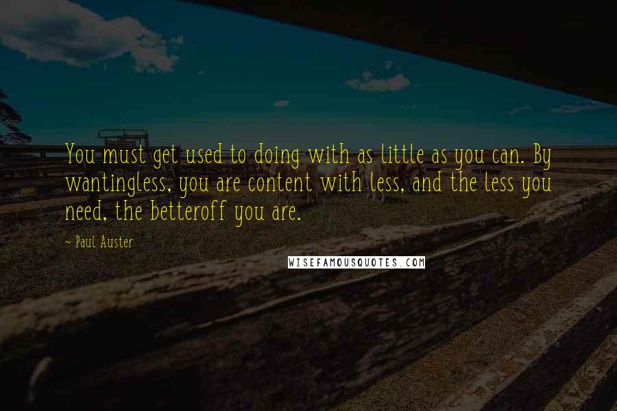 Paul Auster Quotes: You must get used to doing with as little as you can. By wantingless, you are content with less, and the less you need, the betteroff you are.