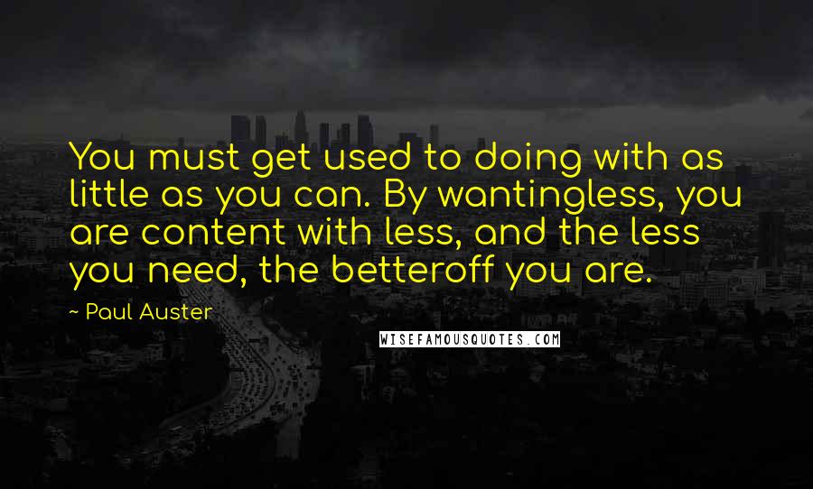 Paul Auster Quotes: You must get used to doing with as little as you can. By wantingless, you are content with less, and the less you need, the betteroff you are.