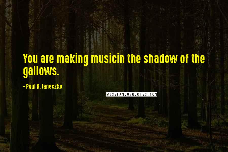 Paul B. Janeczko Quotes: You are making musicin the shadow of the gallows.
