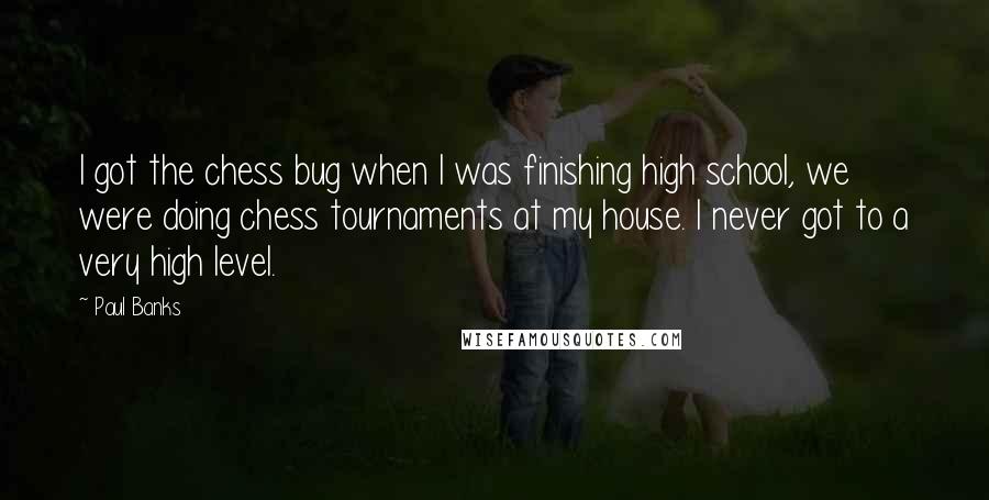 Paul Banks Quotes: I got the chess bug when I was finishing high school, we were doing chess tournaments at my house. I never got to a very high level.