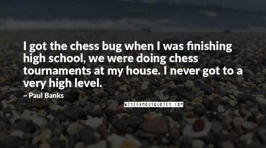 Paul Banks Quotes: I got the chess bug when I was finishing high school, we were doing chess tournaments at my house. I never got to a very high level.