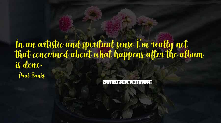 Paul Banks Quotes: In an artistic and spiritual sense I'm really not that concerned about what happens after the album is done.