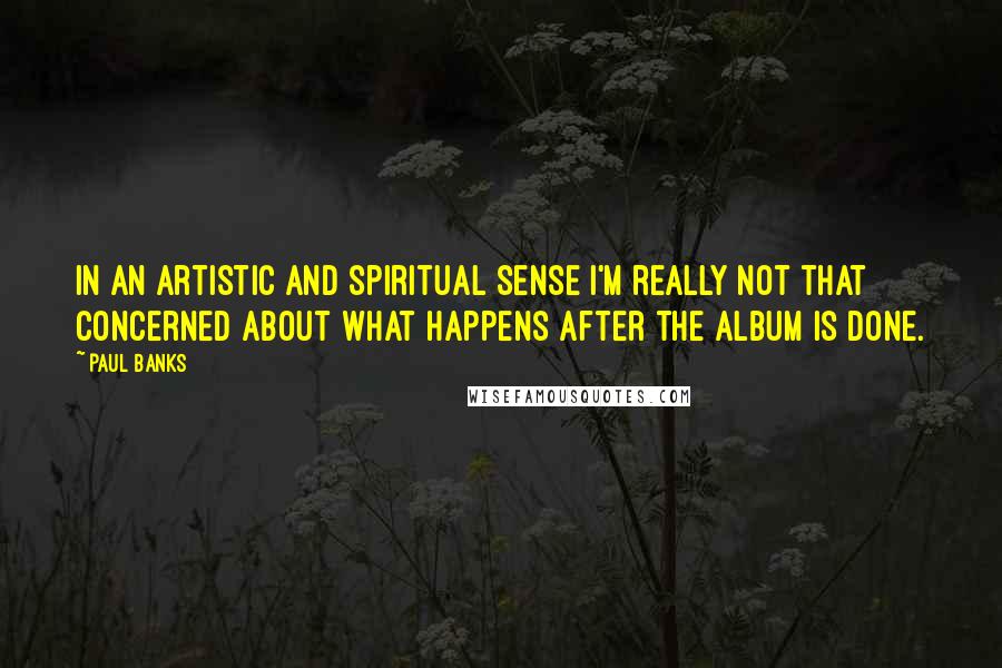 Paul Banks Quotes: In an artistic and spiritual sense I'm really not that concerned about what happens after the album is done.