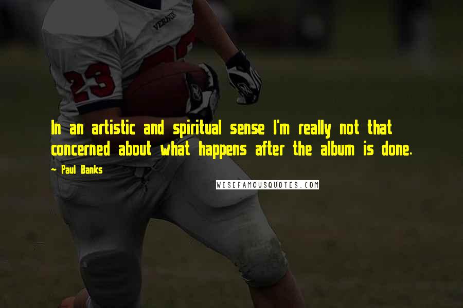 Paul Banks Quotes: In an artistic and spiritual sense I'm really not that concerned about what happens after the album is done.