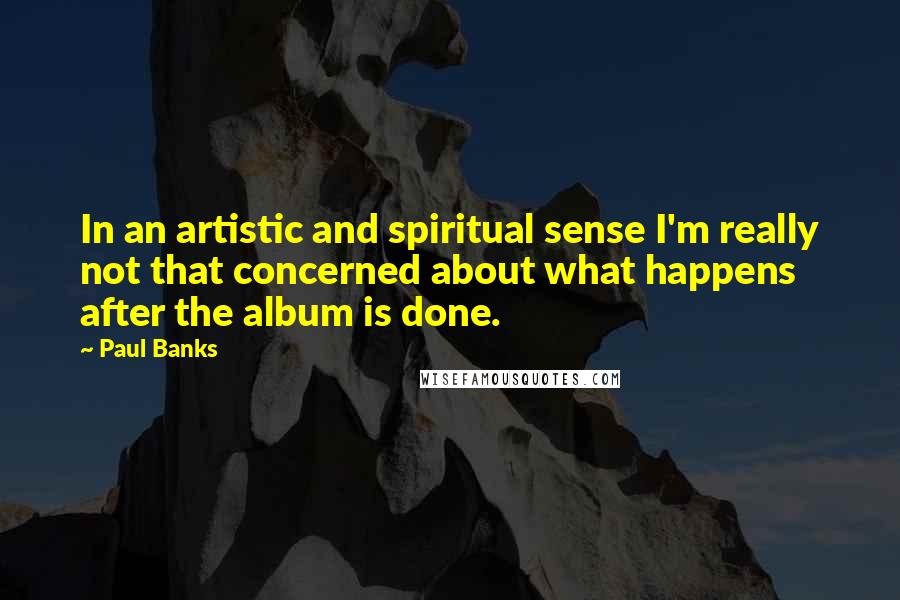 Paul Banks Quotes: In an artistic and spiritual sense I'm really not that concerned about what happens after the album is done.