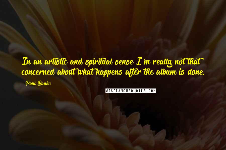 Paul Banks Quotes: In an artistic and spiritual sense I'm really not that concerned about what happens after the album is done.