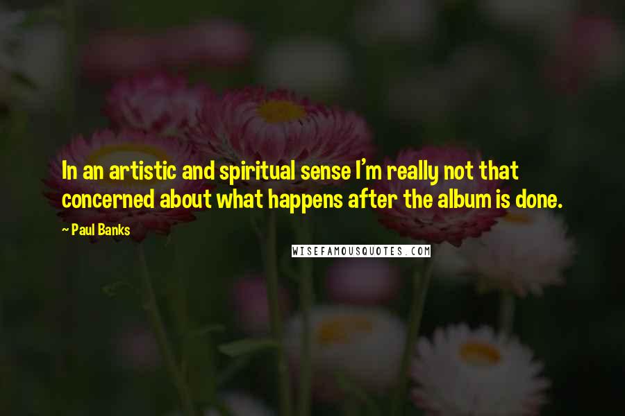 Paul Banks Quotes: In an artistic and spiritual sense I'm really not that concerned about what happens after the album is done.