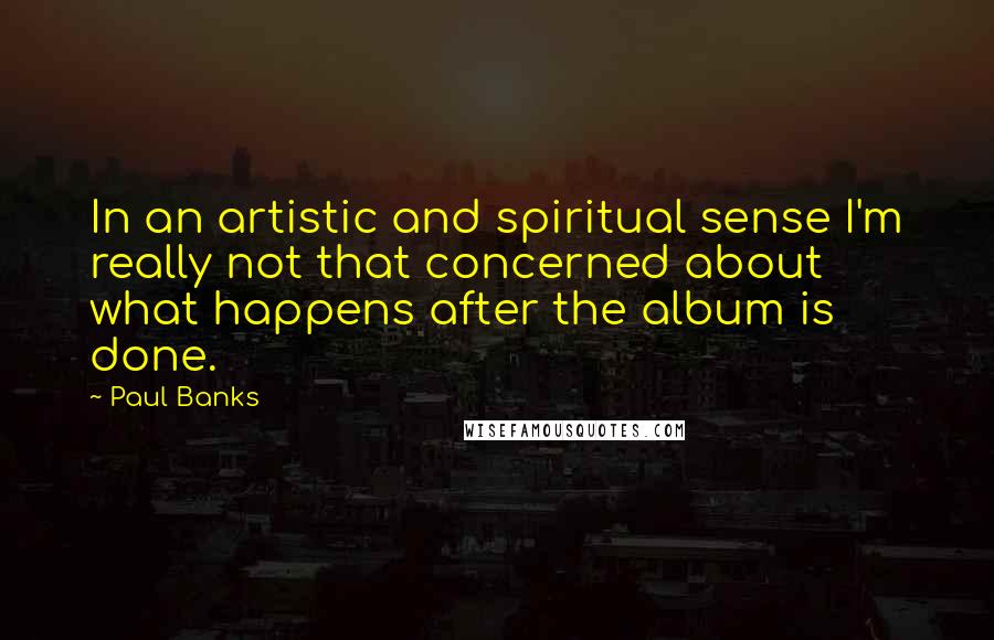 Paul Banks Quotes: In an artistic and spiritual sense I'm really not that concerned about what happens after the album is done.