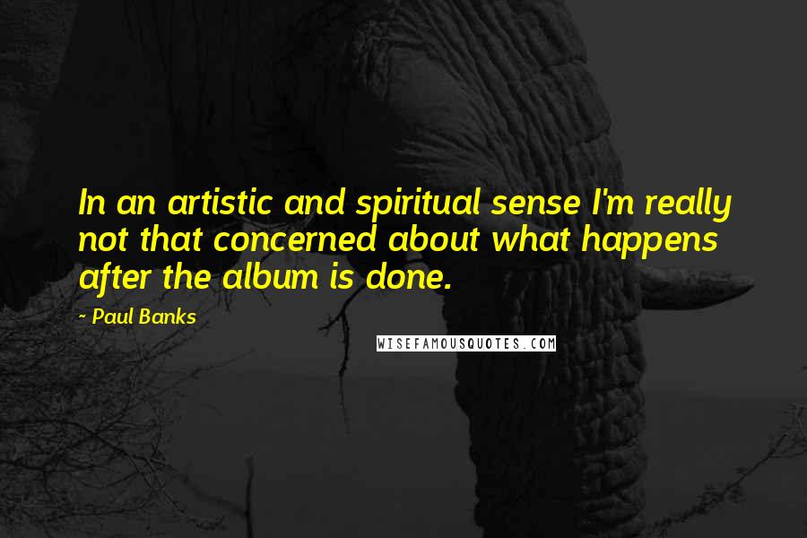 Paul Banks Quotes: In an artistic and spiritual sense I'm really not that concerned about what happens after the album is done.