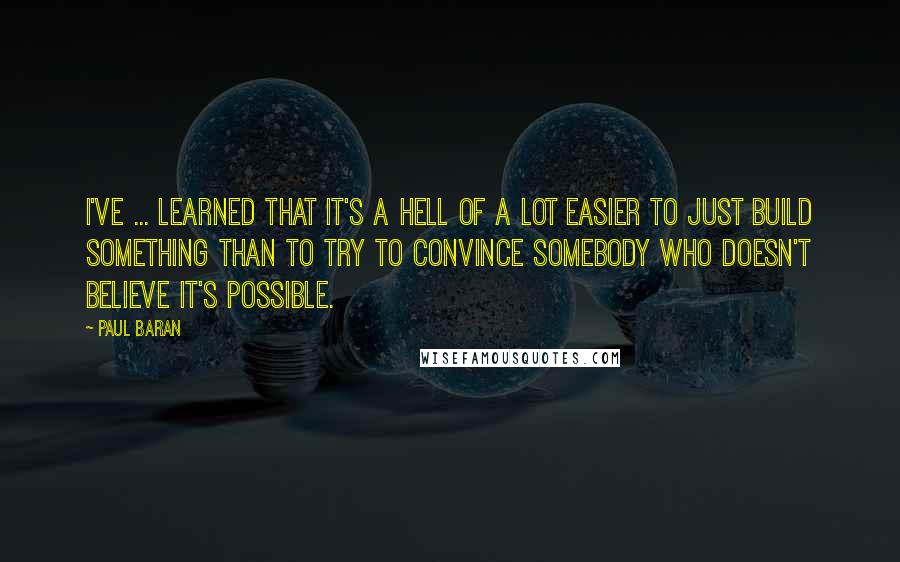 Paul Baran Quotes: I've ... learned that it's a hell of a lot easier to just build something than to try to convince somebody who doesn't believe it's possible.