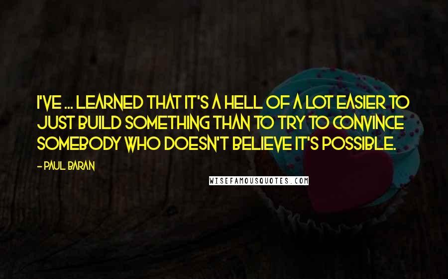 Paul Baran Quotes: I've ... learned that it's a hell of a lot easier to just build something than to try to convince somebody who doesn't believe it's possible.