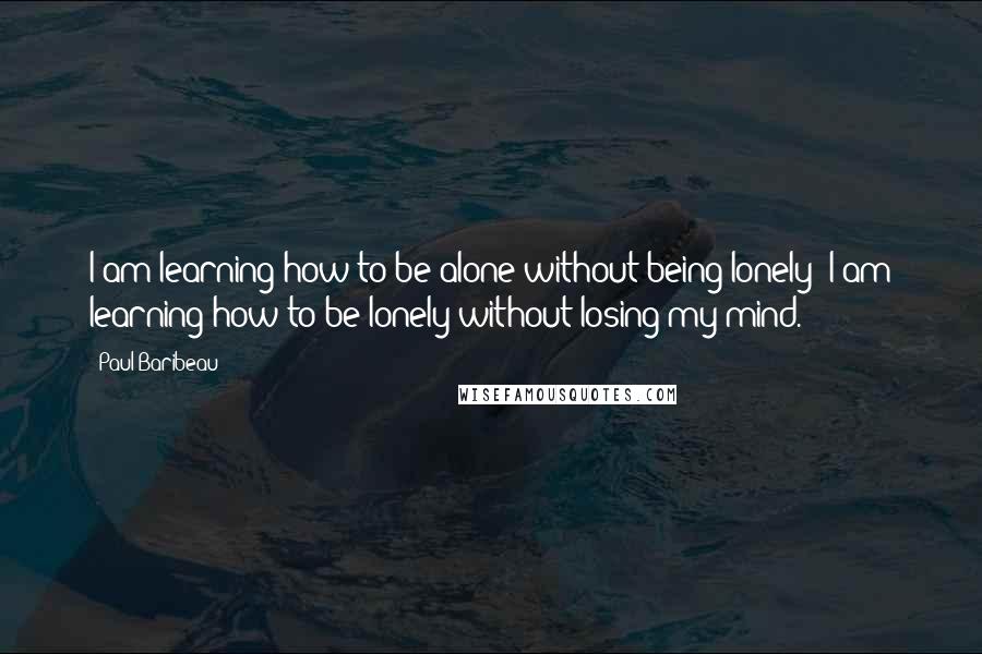 Paul Baribeau Quotes: I am learning how to be alone without being lonely; I am learning how to be lonely without losing my mind.
