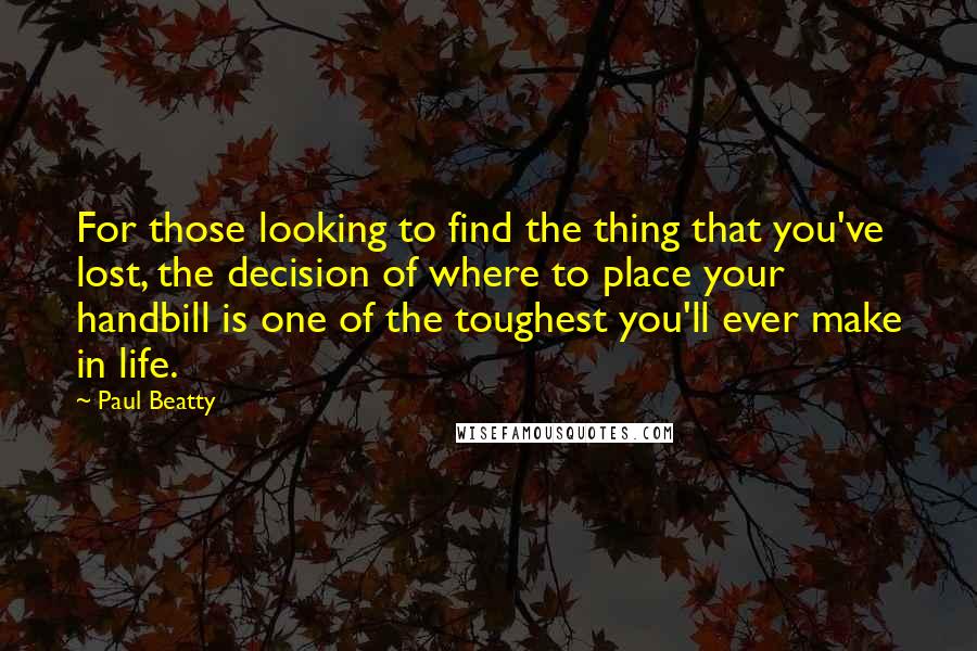 Paul Beatty Quotes: For those looking to find the thing that you've lost, the decision of where to place your handbill is one of the toughest you'll ever make in life.