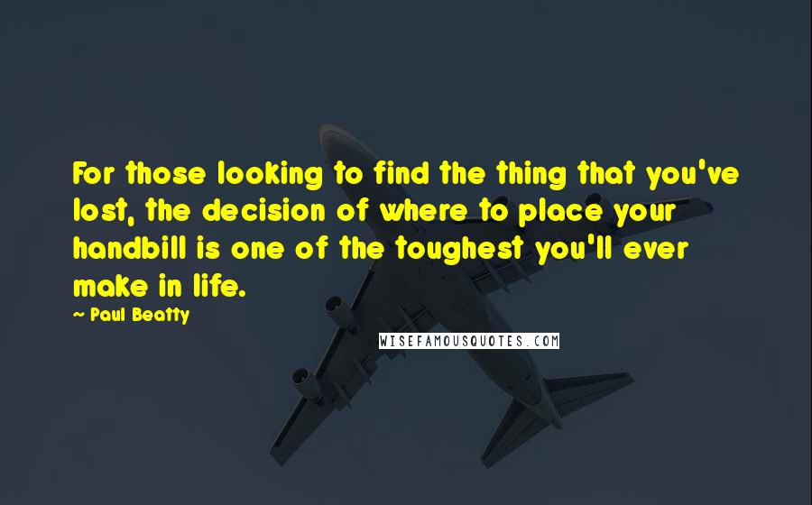 Paul Beatty Quotes: For those looking to find the thing that you've lost, the decision of where to place your handbill is one of the toughest you'll ever make in life.