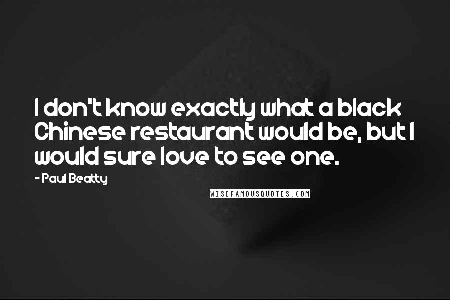 Paul Beatty Quotes: I don't know exactly what a black Chinese restaurant would be, but I would sure love to see one.