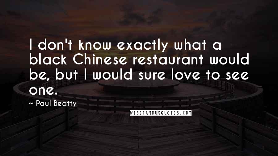 Paul Beatty Quotes: I don't know exactly what a black Chinese restaurant would be, but I would sure love to see one.