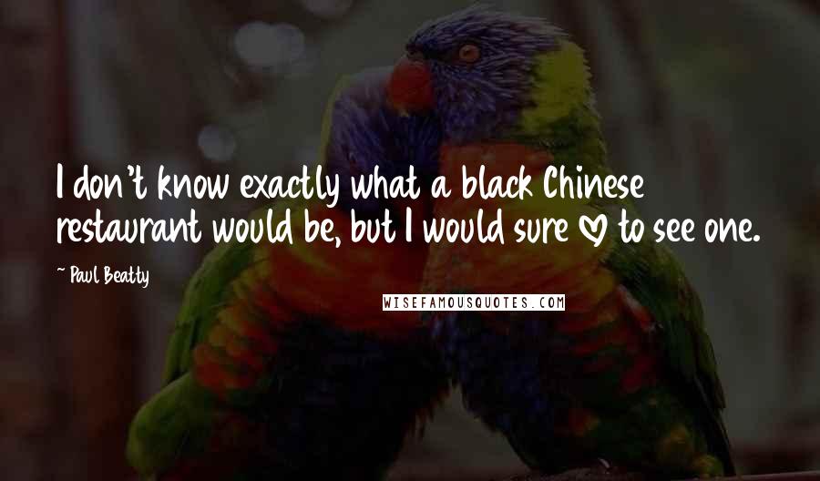 Paul Beatty Quotes: I don't know exactly what a black Chinese restaurant would be, but I would sure love to see one.