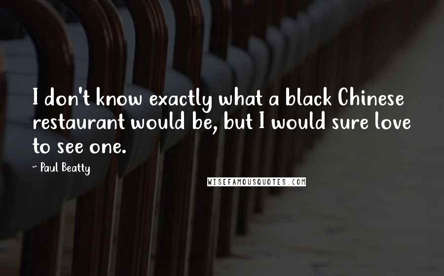 Paul Beatty Quotes: I don't know exactly what a black Chinese restaurant would be, but I would sure love to see one.