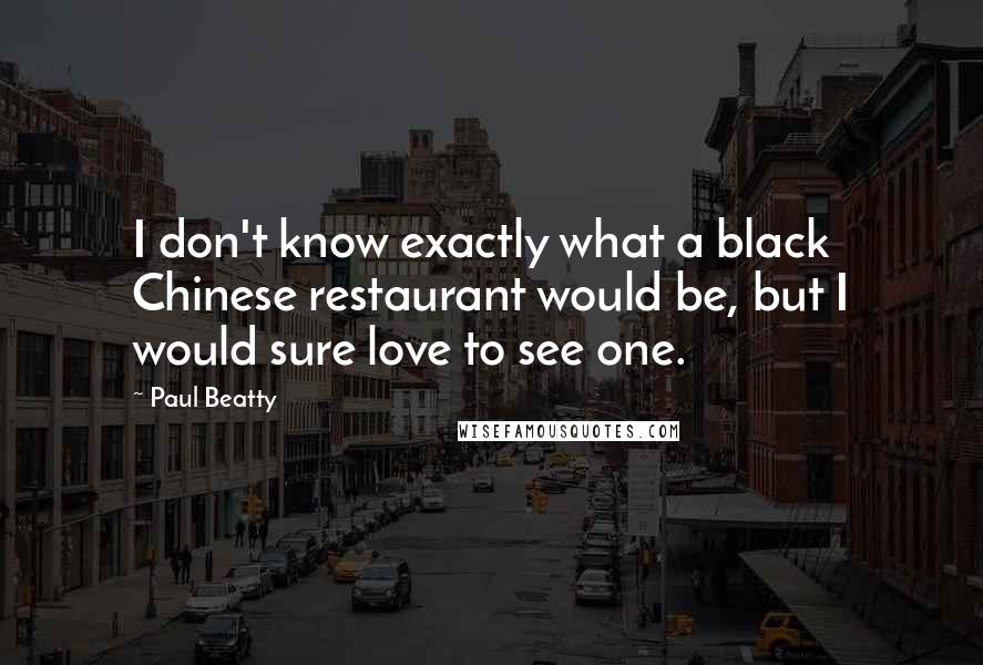 Paul Beatty Quotes: I don't know exactly what a black Chinese restaurant would be, but I would sure love to see one.