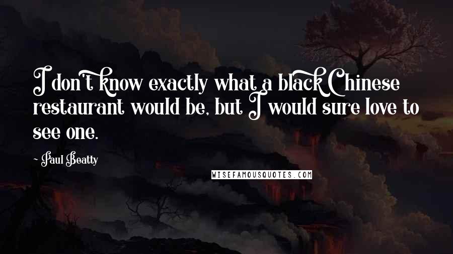 Paul Beatty Quotes: I don't know exactly what a black Chinese restaurant would be, but I would sure love to see one.