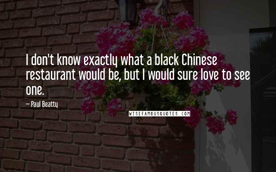 Paul Beatty Quotes: I don't know exactly what a black Chinese restaurant would be, but I would sure love to see one.
