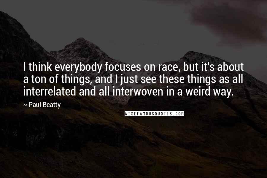 Paul Beatty Quotes: I think everybody focuses on race, but it's about a ton of things, and I just see these things as all interrelated and all interwoven in a weird way.