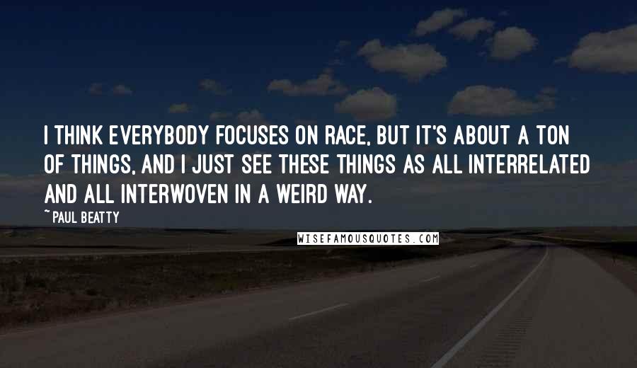 Paul Beatty Quotes: I think everybody focuses on race, but it's about a ton of things, and I just see these things as all interrelated and all interwoven in a weird way.