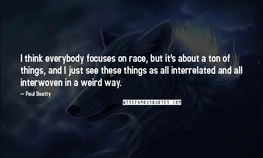 Paul Beatty Quotes: I think everybody focuses on race, but it's about a ton of things, and I just see these things as all interrelated and all interwoven in a weird way.